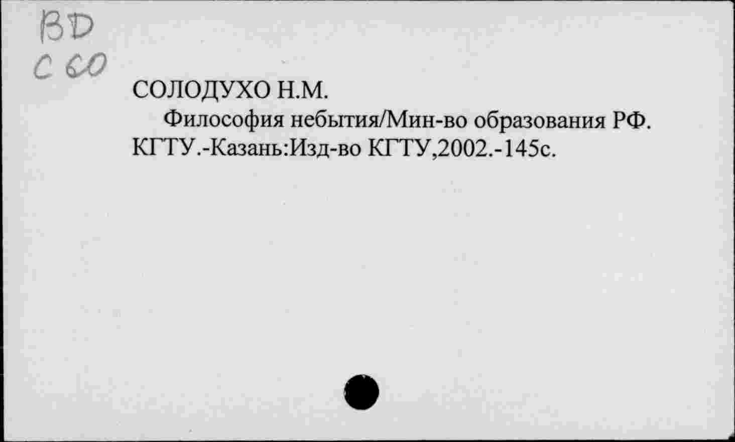 ﻿ВР
с со
СОЛОДУХО н.м.
Философия небытия/Мин-во образования РФ.
КГТУ.-Казань:Изд-во КГТУ,2002.-145с.